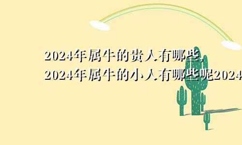 2024年属牛的贵人有哪些,2024年属牛的小人有哪些呢2024年对属牛的人好不好