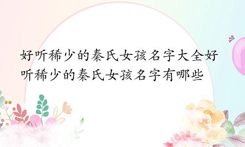 好听稀少的秦氏女孩名字大全好听稀少的秦氏女孩名字有哪些