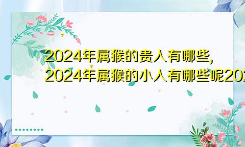 2024年属猴的贵人有哪些,2024年属猴的小人有哪些呢2024年属猴的人命运好吗