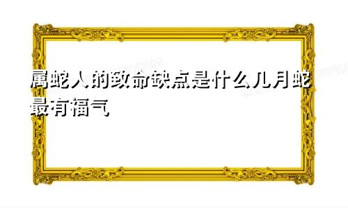 属蛇人的致命缺点是什么几月蛇最有福气