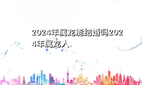 2024年属龙能结婚吗2024年属龙人