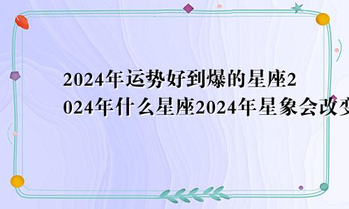 2024年运势好到爆的星座2024年什么星座2024年星象会改变