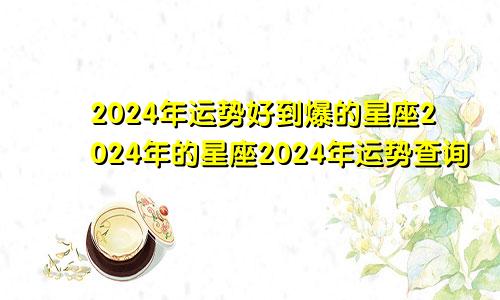 2024年运势好到爆的星座2024年的星座2024年运势查询