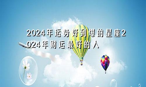 2024年运势好到爆的星座2024年财运最好的人