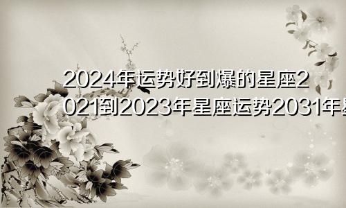 2024年运势好到爆的星座2021到2023年星座运势2031年星座运势