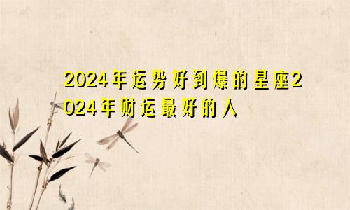 2024年运势好到爆的星座2024年财运最好的人