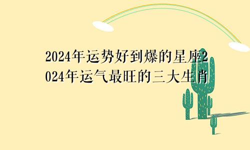 2024年运势好到爆的星座2024年运气最旺的三大生肖