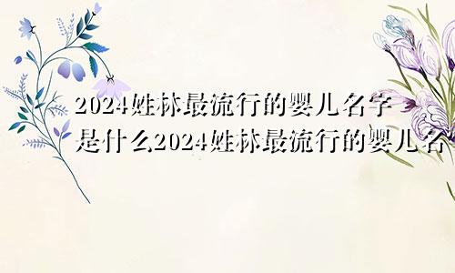 2024姓林最流行的婴儿名字是什么2024姓林最流行的婴儿名字大全