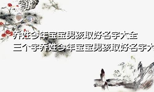 乔姓今年宝宝男孩取好名字大全三个字乔姓今年宝宝男孩取好名字大全两个字