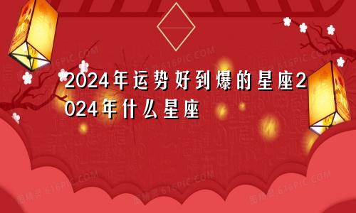 2024年运势好到爆的星座2024年什么星座