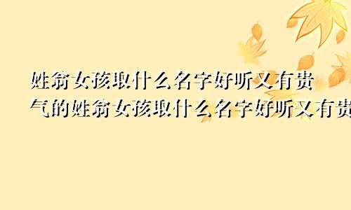 姓翁女孩取什么名字好听又有贵气的姓翁女孩取什么名字好听又有贵气两字