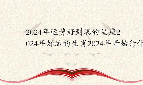 2024年运势好到爆的星座2024年好运的生肖2024年开始行什么运