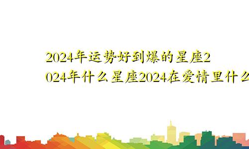 2024年运势好到爆的星座2024年什么星座2024在爱情里什么意思