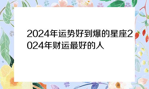 2024年运势好到爆的星座2024年财运最好的人