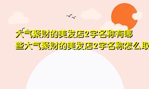 大气聚财的美发店2字名称有哪些大气聚财的美发店2字名称怎么取