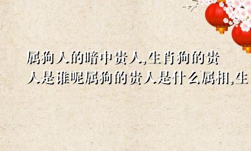 属狗人的暗中贵人,生肖狗的贵人是谁呢属狗的贵人是什么属相,生肖狗的贵人属什么