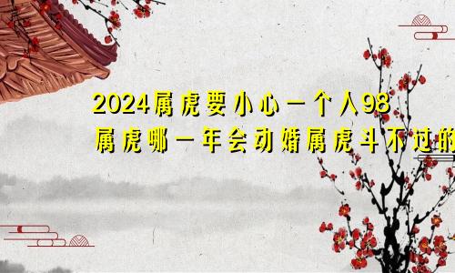 2024属虎要小心一个人98属虎哪一年会动婚属虎斗不过的生肖