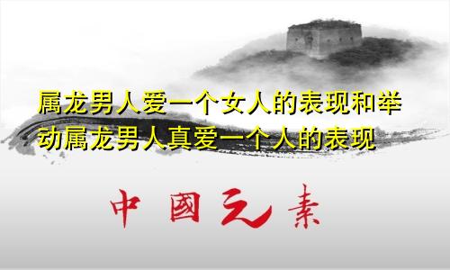 属龙男人爱一个女人的表现和举动属龙男人真爱一个人的表现