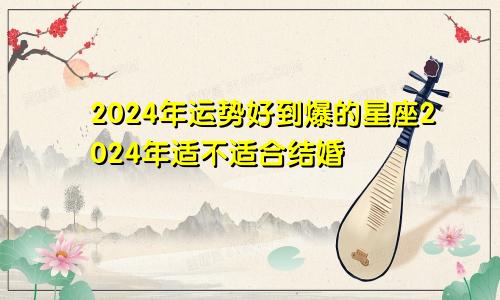 2024年运势好到爆的星座2024年适不适合结婚