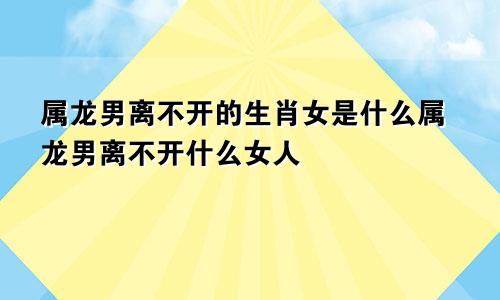 属龙男离不开的生肖女是什么属龙男离不开什么女人