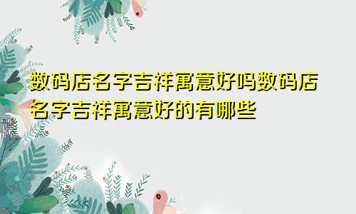 数码店名字吉祥寓意好吗数码店名字吉祥寓意好的有哪些