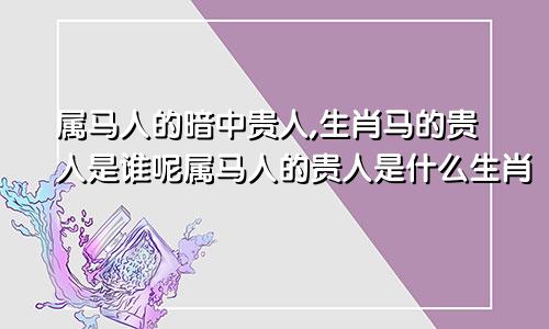 属马人的暗中贵人,生肖马的贵人是谁呢属马人的贵人是什么生肖