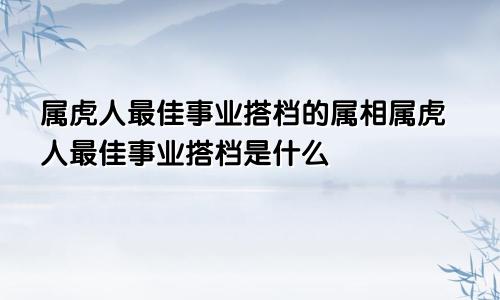 属虎人最佳事业搭档的属相属虎人最佳事业搭档是什么