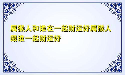 属猴人和谁在一起财运好属猴人跟谁一起财运好