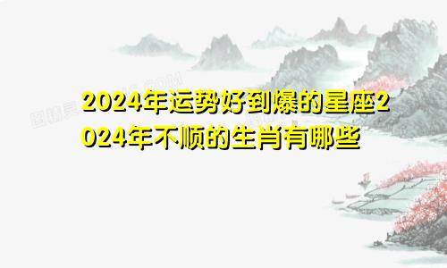 2024年运势好到爆的星座2024年不顺的生肖有哪些