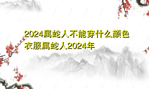 2024属蛇人不能穿什么颜色衣服属蛇人2024年