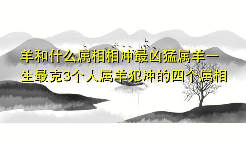 羊和什么属相相冲最凶猛属羊一生最克3个人属羊犯冲的四个属相