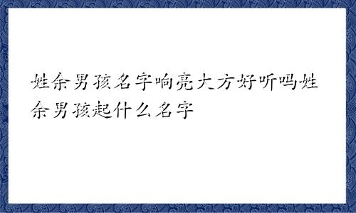 姓余男孩名字响亮大方好听吗姓余男孩起什么名字