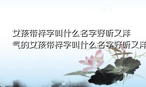 女孩带梓字叫什么名字好听又洋气的女孩带梓字叫什么名字好听又洋气点