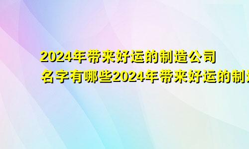 2024年带来好运的制造公司名字有哪些2024年带来好运的制造公司名字是什么