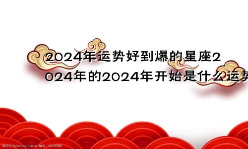 2024年运势好到爆的星座2024年的2024年开始是什么运势纪元