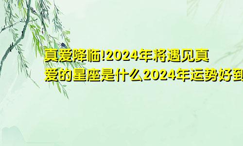 真爱降临!2024年将遇见真爱的星座是什么2024年运势好到爆的星座