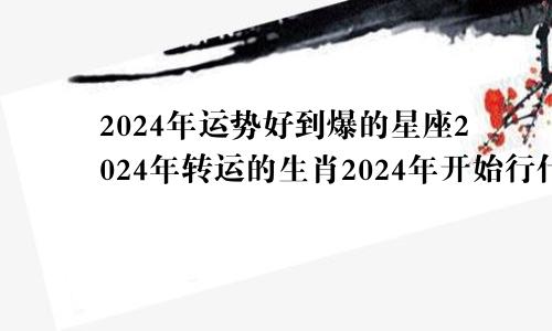 2024年运势好到爆的星座2024年转运的生肖2024年开始行什么运