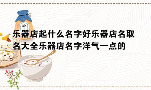 乐器店起什么名字好乐器店名取名大全乐器店名字洋气一点的