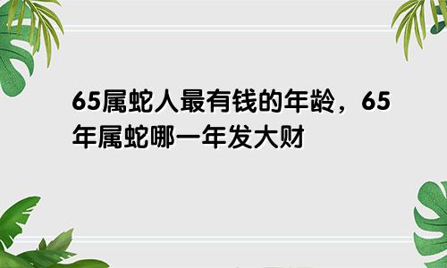 65属蛇人最有钱的年龄，65年属蛇哪一年发大财