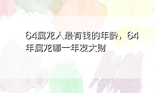 64属龙人最有钱的年龄，64年属龙哪一年发大财