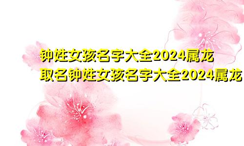 钟姓女孩名字大全2024属龙取名钟姓女孩名字大全2024属龙