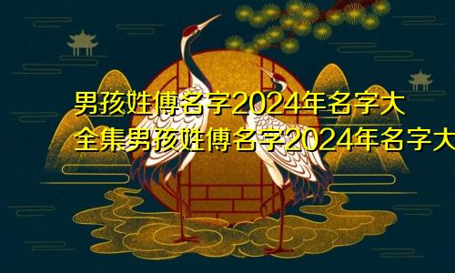 男孩姓傅名字2024年名字大全集男孩姓傅名字2024年名字大全怎么取