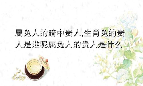 属兔人的暗中贵人,生肖兔的贵人是谁呢属兔人的贵人是什么