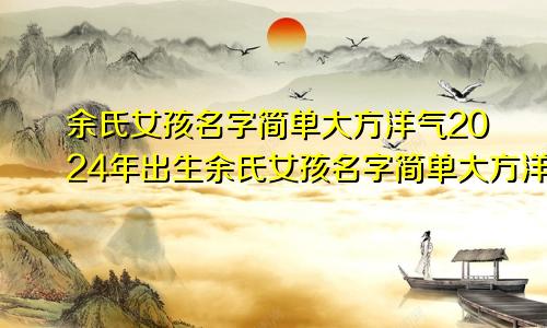 余氏女孩名字简单大方洋气2024年出生余氏女孩名字简单大方洋气2024年属兔