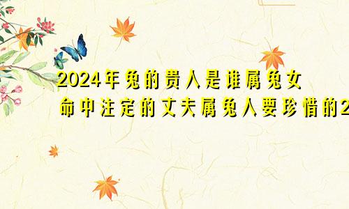 2024年兔的贵人是谁属兔女命中注定的丈夫属兔人要珍惜的2个人