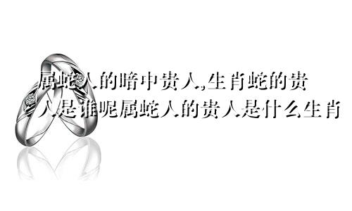 属蛇人的暗中贵人,生肖蛇的贵人是谁呢属蛇人的贵人是什么生肖