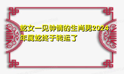 蛇女一见钟情的生肖男2024年属蛇终于转运了