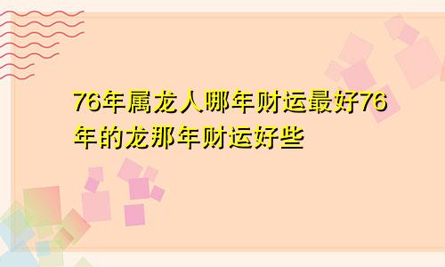 76年属龙人哪年财运最好76年的龙那年财运好些