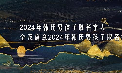 2024年韩氏男孩子取名字大全及寓意2024年韩氏男孩子取名字大全四个字