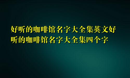 好听的咖啡馆名字大全集英文好听的咖啡馆名字大全集四个字